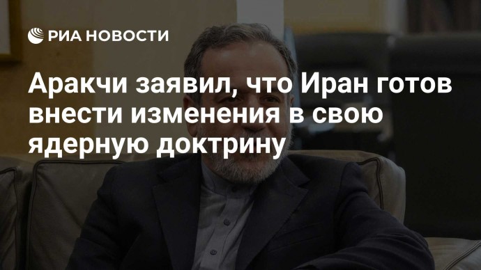 Аракчи заявил, что Иран готов внести изменения в свою ядерную доктрину