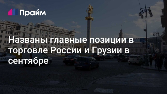 Названы главные позиции в торговле России и Грузии в сентябре