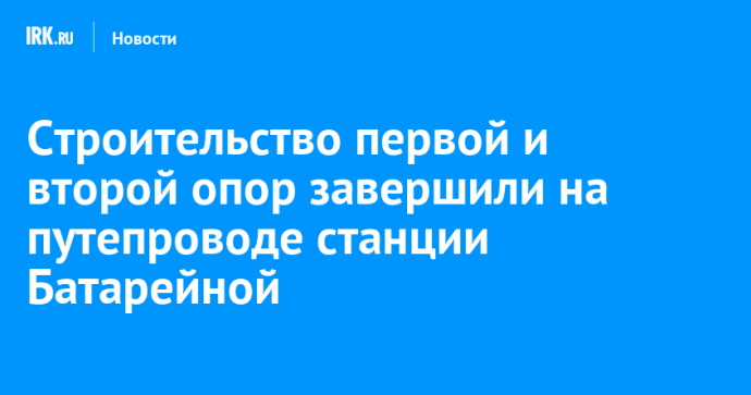 Строительство первой и второй опор завершили на путепроводе станции Батарейной