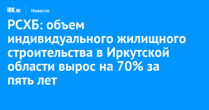 РСХБ: объем индивидуального жилищного строительства в Иркутской области вырос на 70% за пять лет