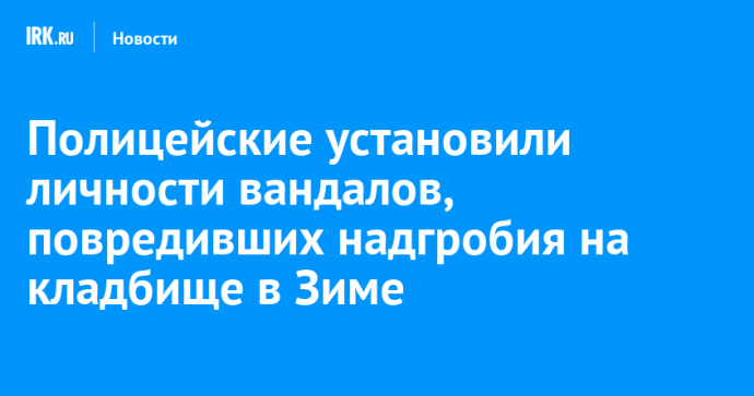 Полицейские установили личности вандалов, повредивших надгробия на кладбище в Зиме