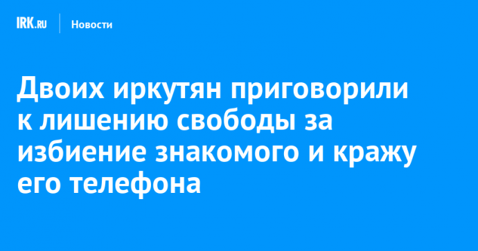 Двоих иркутян приговорили к лишению свободы за избиение знакомого и кражу его телефона