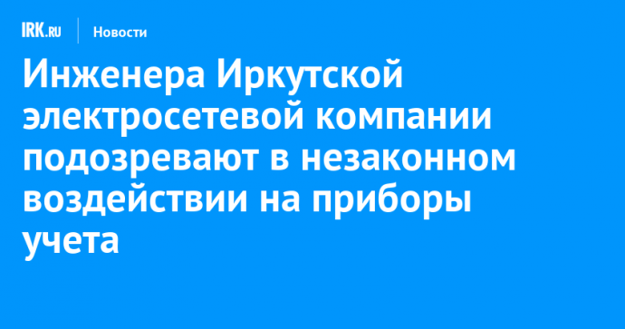 Инженера Иркутской электросетевой компании подозревают в незаконном воздействии на приборы учета