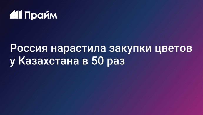 Россия нарастила закупки цветов у Казахстана в 50 раз