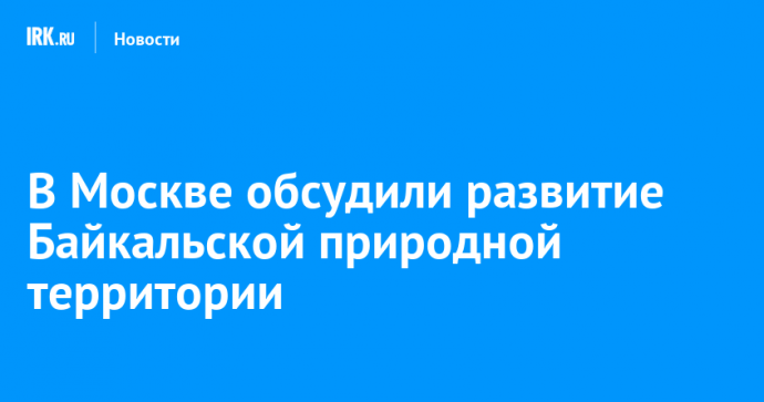 В Москве обсудили развитие Байкальской природной территории