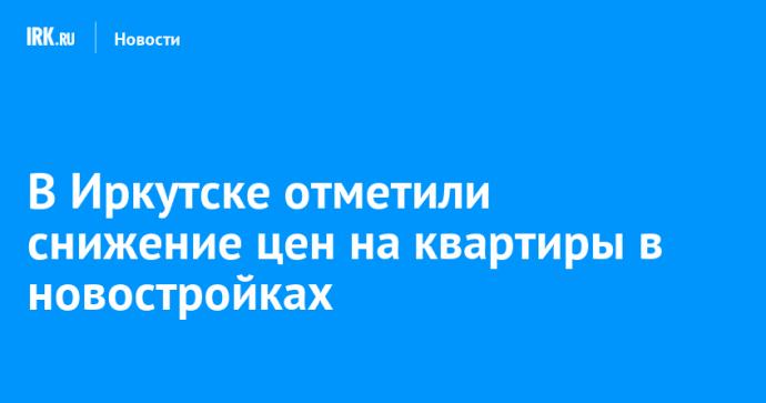 В Иркутске отметили снижение цен на квартиры в новостройках