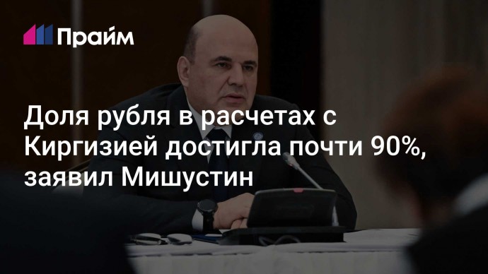 Доля рубля в расчетах с Киргизией достигла почти 90%, заявил Мишустин