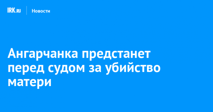 Ангарчанка предстанет перед судом за убийство матери