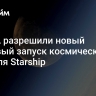 В США разрешили новый тестовый запуск космического корабля Starship