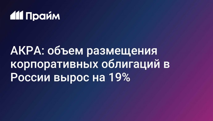 АКРА: объем размещения корпоративных облигаций в России вырос на 19%
