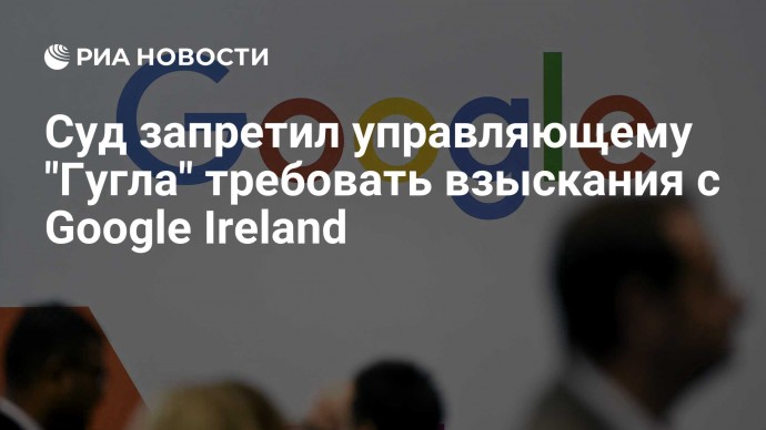 Суд запретил управляющему "Гугла" требовать взыскания с Google Ireland