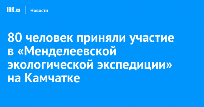 80 человек приняли участие в «Менделеевской экологической экспедиции» на Камчатке