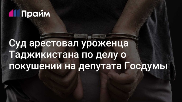 Суд арестовал уроженца Таджикистана по делу о покушении на депутата Госдумы