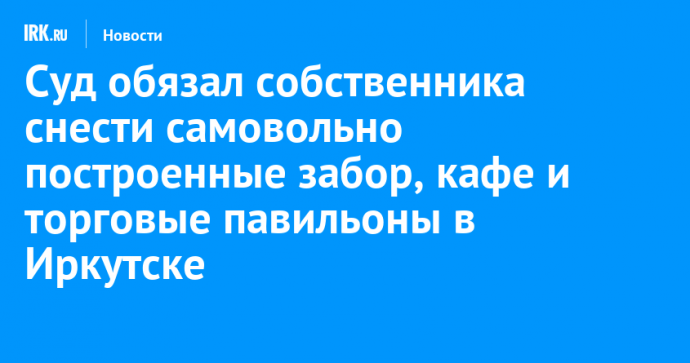 Суд обязал собственника снести самовольно построенные забор, кафе и торговые павильоны в Иркутске