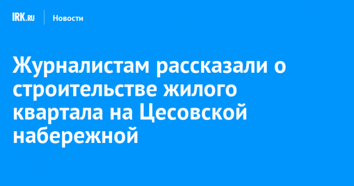 Журналистам рассказали о строительстве жилого квартала на Цесовской набережной