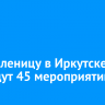 На Масленицу в Иркутске проведут 45 мероприятий