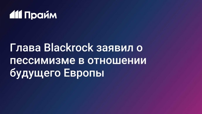 Глава Blackrock заявил о пессимизме в отношении будущего Европы