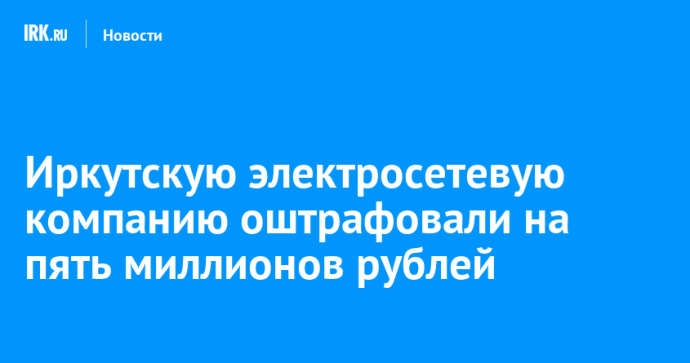 Иркутскую электросетевую компанию оштрафовали на пять миллионов рублей