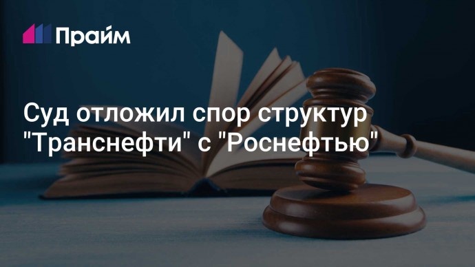 Суд отложил спор структур "Транснефти" с "Роснефтью"