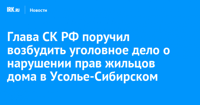 Глава СК РФ поручил возбудить уголовное дело о нарушении прав жильцов дома в Усолье-Сибирском