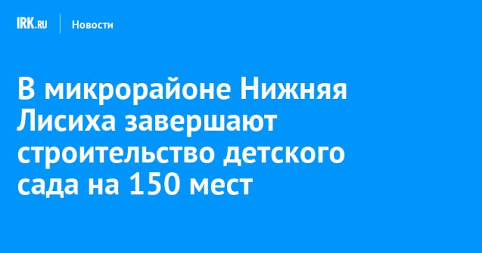 В микрорайоне Нижняя Лисиха завершают строительство детского сада на 150 мест