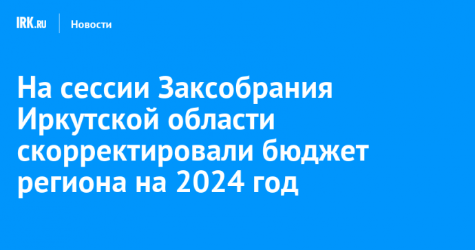 На сессии Заксобрания Иркутской области скорректировали бюджет региона на 2024 год