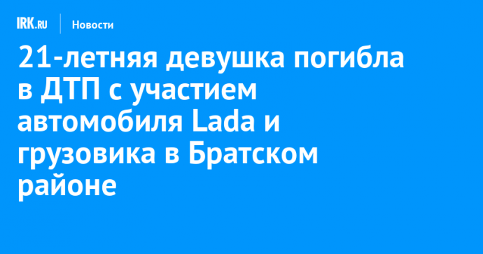 21-летняя девушка погибла в ДТП с участием автомобиля Lada и грузовика в Братском районе