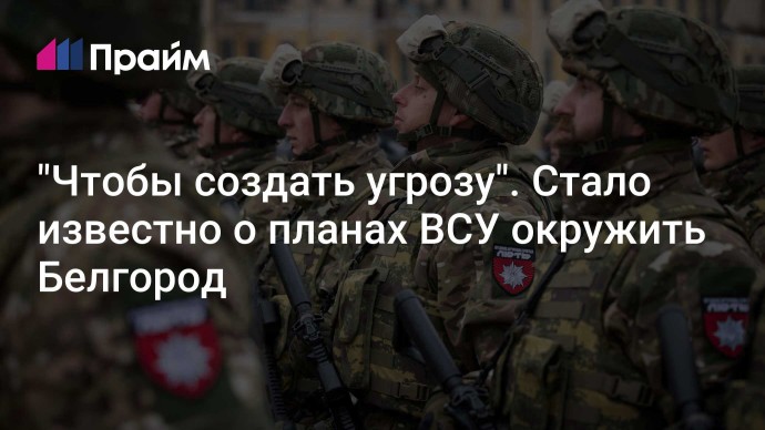 "Чтобы создать угрозу". Стало известно о планах ВСУ окружить Белгород