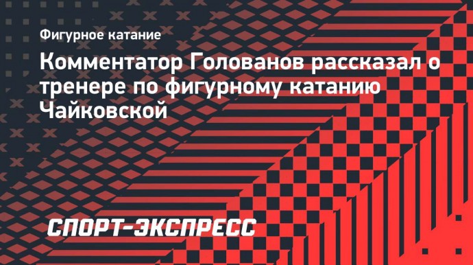 Голованов: «В моем понимании фигурное катание в СССР — это именно Чайковская!»