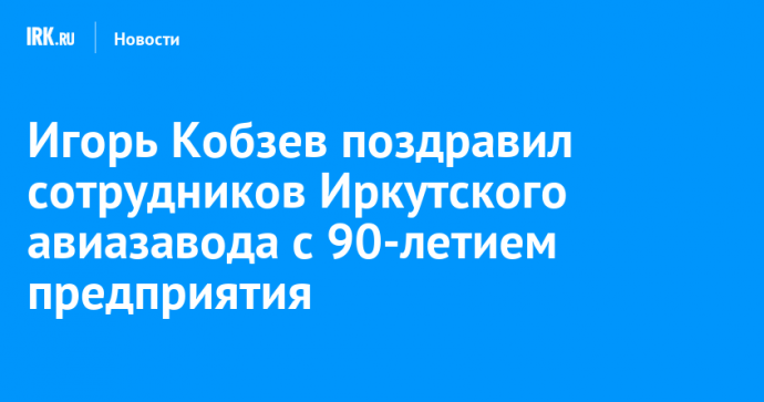 Игорь Кобзев поздравил сотрудников Иркутского авиазавода с 90-летием предприятия