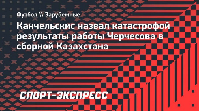 Канчельскис назвал катастрофой результаты работы Черчесова в сборной Казахстана