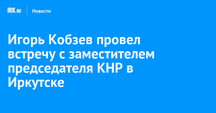 Игорь Кобзев провел встречу с заместителем председателя КНР в Иркутске