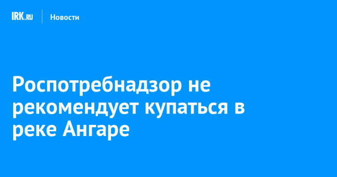 Роспотребнадзор не рекомендует купаться в реке Ангаре