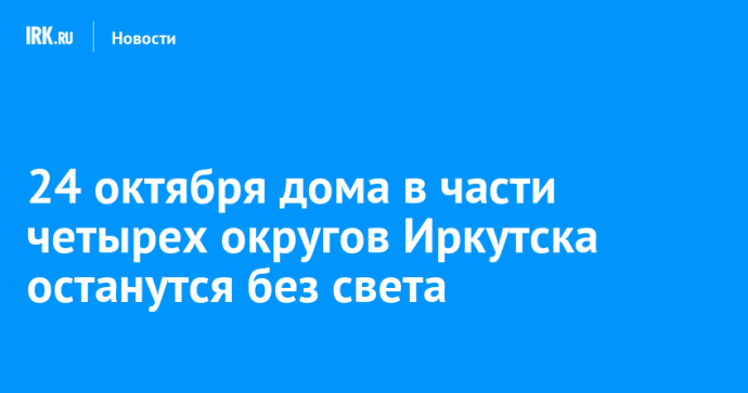 24 октября дома в части четырех округов Иркутска останутся без света