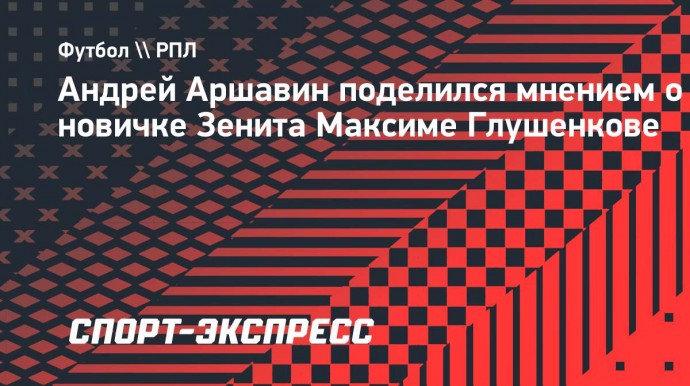 Аршавин: «Возможно, Глушенков самый яркий российский игрок, которого удалось приобрести «Зениту»