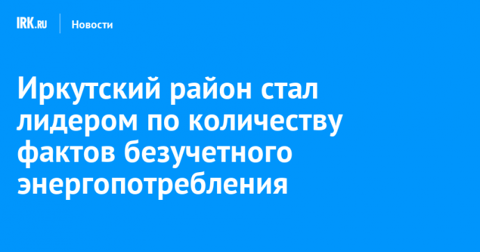 Иркутский район стал лидером по количеству фактов безучетного энергопотребления