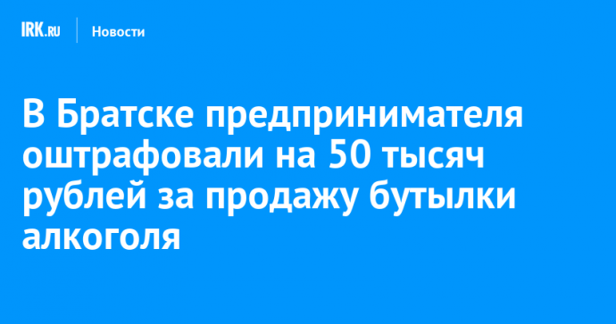 В Братске предпринимателя оштрафовали на 50 тысяч рублей за продажу бутылки алкоголя