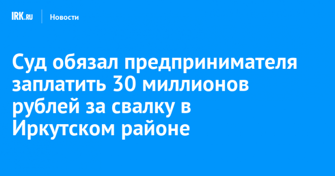 Суд обязал предпринимателя заплатить 30 миллионов рублей за свалку в Иркутском районе