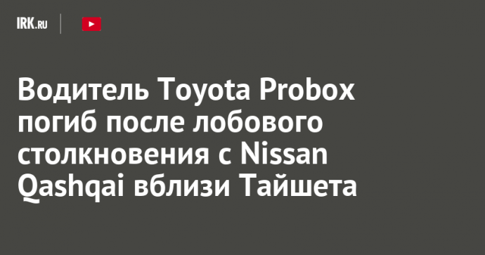 Водитель Toyota Probox погиб после лобового столкновения с Nissan Qashqai вблизи Тайшета