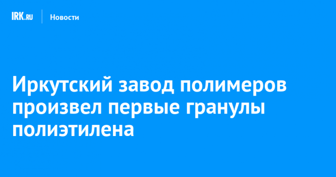 Иркутский завод полимеров произвел первые гранулы полиэтилена