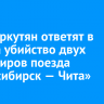 Двое иркутян ответят в суде за убийство двух пассажиров поезда «Новосибирск — Чита»