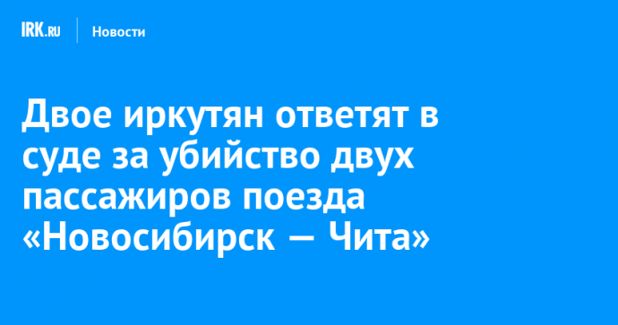 Двое иркутян ответят в суде за убийство двух пассажиров поезда «Новосибирск — Чита»