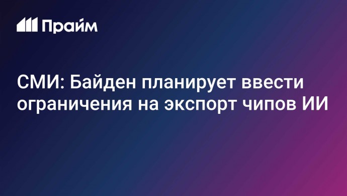 СМИ: Байден планирует ввести ограничения на экспорт чипов ИИ