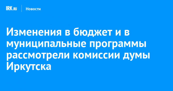 Изменения в бюджет и в муниципальные программы рассмотрели комиссии думы Иркутска