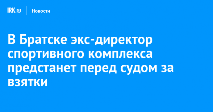 В Братске экс-директор спортивного комплекса предстанет перед судом за взятки