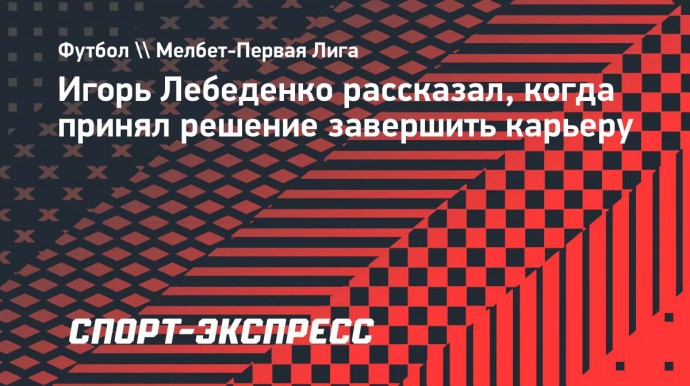 Лебеденко: «По ходу прошлого сезона уже появлялось желание завершить карьеру»