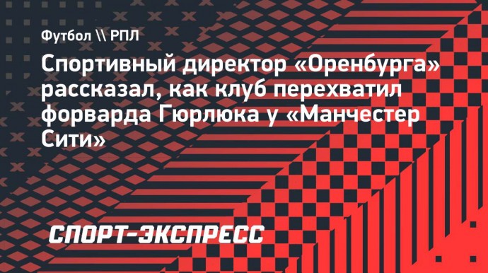 Спортивный директор «Оренбурга» рассказал, как клуб перехватил форварда Гюрлюка у «Манчестер Сити»