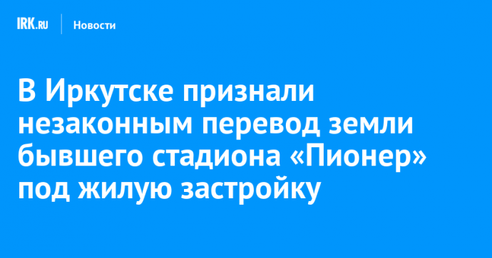 В Иркутске признали незаконным перевод земли бывшего стадиона «Пионер» под жилую застройку