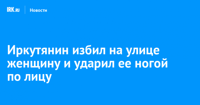 Иркутянин избил на улице женщину и ударил ее ногой по лицу