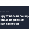 ЕС планирует ввести санкции в отношении 45 нефтяных российских танкеров